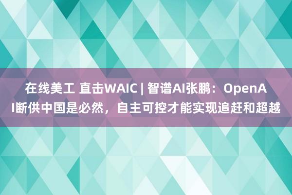 在线美工 直击WAIC | 智谱AI张鹏：OpenAI断供中国是必然，自主可控才能实现追赶和超越