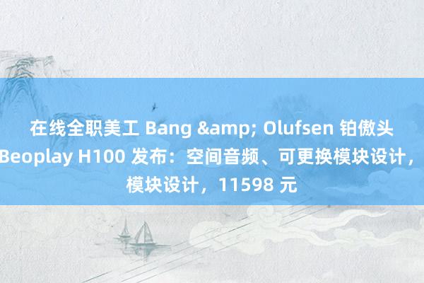 在线全职美工 Bang & Olufsen 铂傲头戴式耳机 Beoplay H100 发布：空间音频、可更换模块设计，11598 元