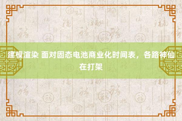 建模渲染 面对固态电池商业化时间表，各路神仙在打架